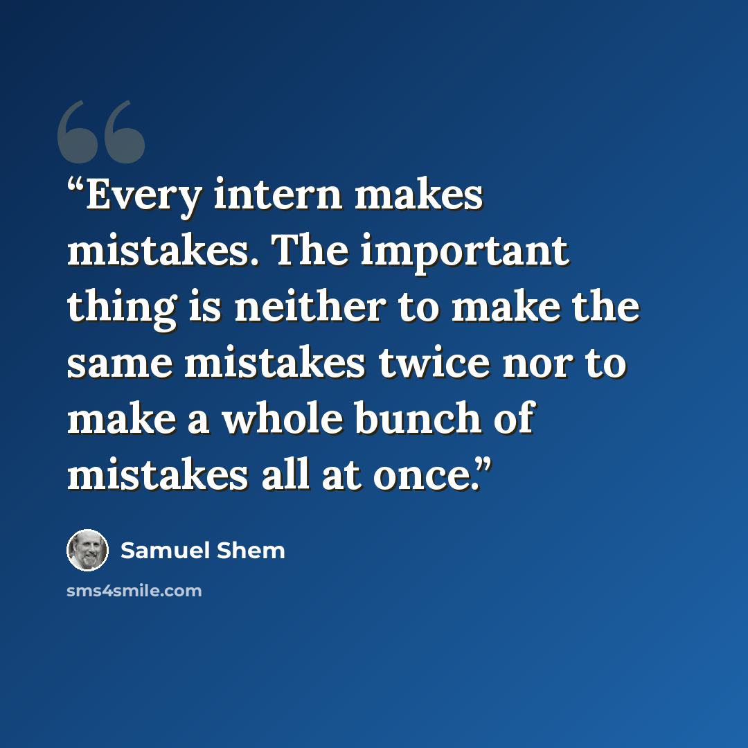 “Every intern makes mistakes. The important thing is neither to make the same mistakes twice nor to make a whole bunch of mistakes all at once.” quote by Samuel Shem