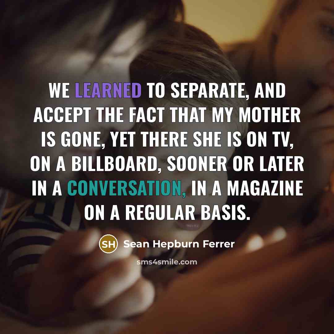 “We learned to separate, and accept the fact that my mother is gone, yet there she is on TV, on a billboard, sooner or later in a conversation, in a magazine on a regular basis.” quote by Sean Hepburn Ferrer