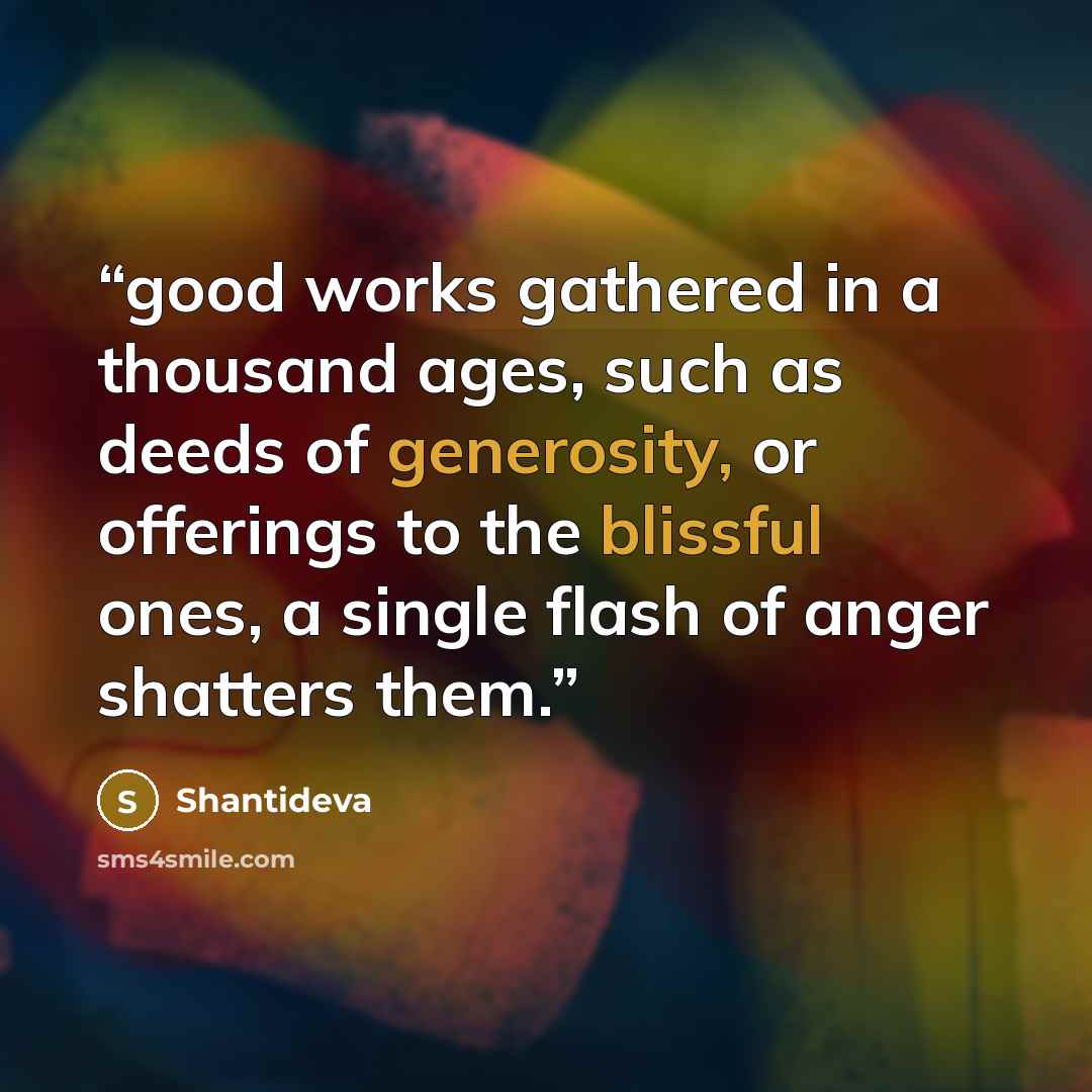 “good works gathered in a thousand ages, such as deeds of generosity, or offerings to the blissful ones, a single flash of anger shatters them.” quote by Shantideva