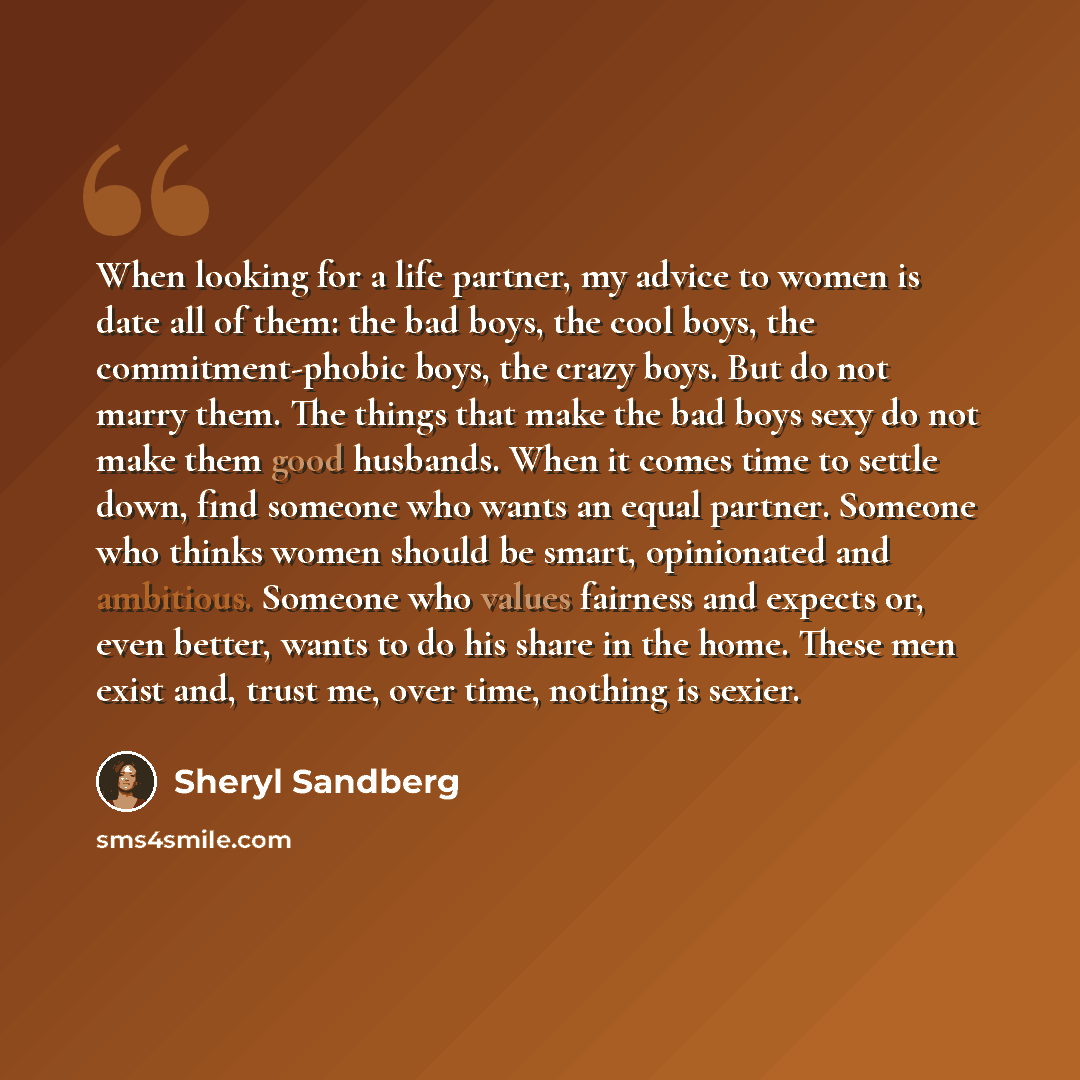 “When looking for a life partner, my advice to women is date all of them: the bad boys, the cool boys, the commitment-phobic boys, the crazy boys. But do not marry them. The things that make the bad boys sexy do not make them good husbands. When it comes time to settle down, find someone who wants…” quote by Sheryl Sandberg