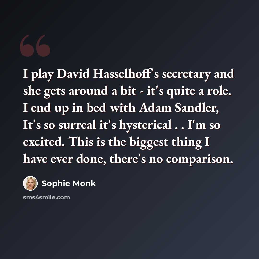 “I play David Hasselhoff's secretary and she gets around a bit - it's quite a role. I end up in bed with Adam Sandler, It's so surreal it's hysterical . . I'm so excited. This is the biggest thing I have ever done, there's no comparison.” quote by Sophie Monk