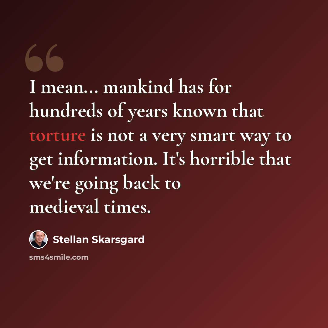 “I mean... mankind has for hundreds of years known that torture is not a very smart way to get information. It's horrible that we're going back to medieval times.” quote by Stellan Skarsgard
