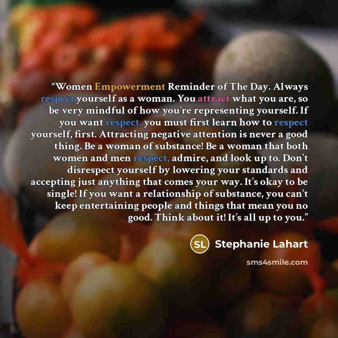 “Women Empowerment Reminder of The Day. Always respect yourself as a woman. You attract what you are, so be very mindful of how you’re representing yourself. If you want respect, you must first learn how to respect yourself, first. Attracting negative attention is never a good thing. Be a woman of…” quote by Stephanie Lahart
