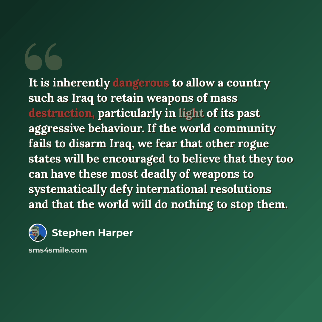 “It is inherently dangerous to allow a country such as Iraq to retain weapons of mass destruction, particularly in light of its past aggressive behaviour. If the world community fails to disarm Iraq, we fear that other rogue states will be encouraged to believe that they too can have these most…” quote by Stephen Harper