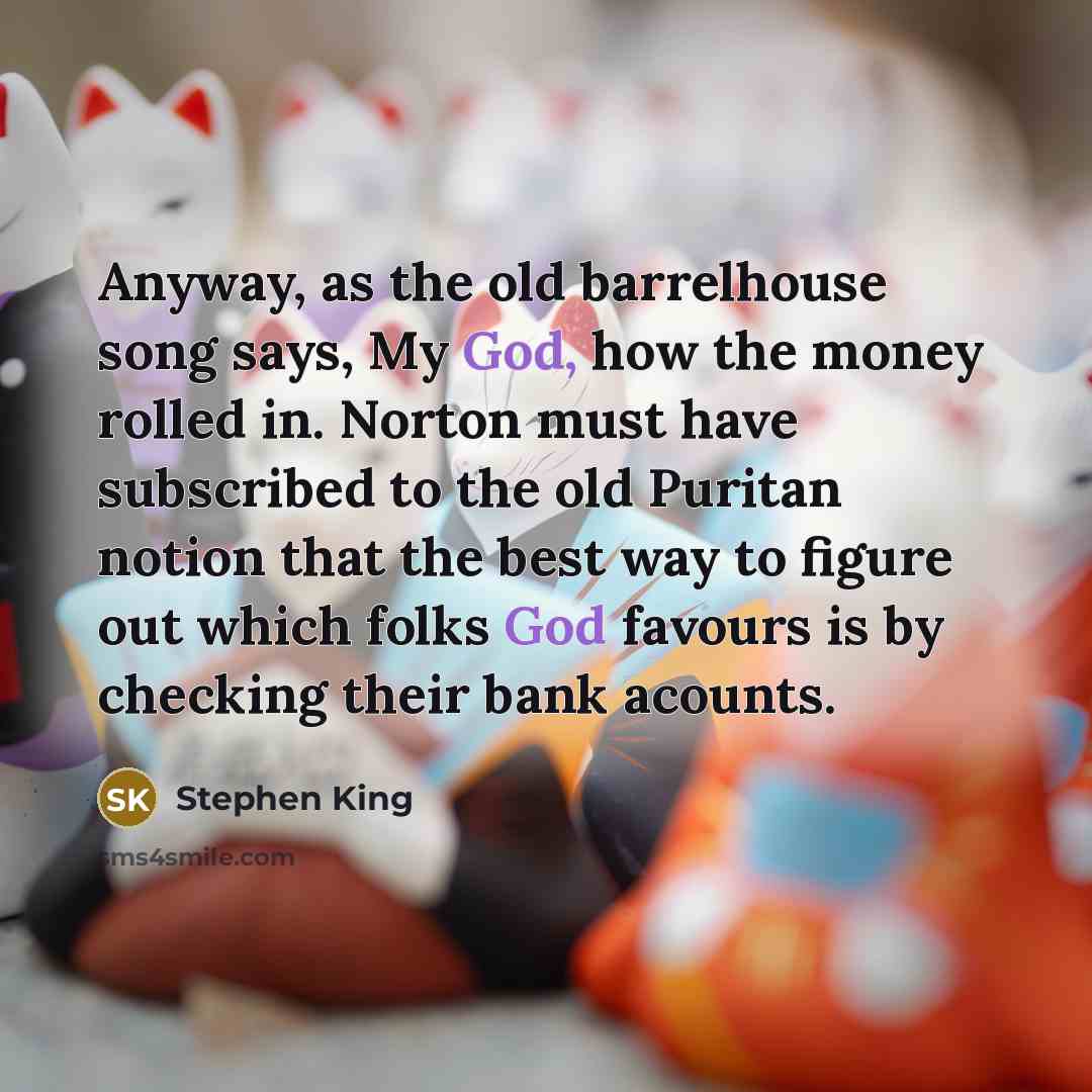 “Anyway, as the old barrelhouse song says, My God, how the money rolled in. Norton must have subscribed to the old Puritan notion that the best way to figure out which folks God favours is by checking their bank acounts.” quote by Stephen King