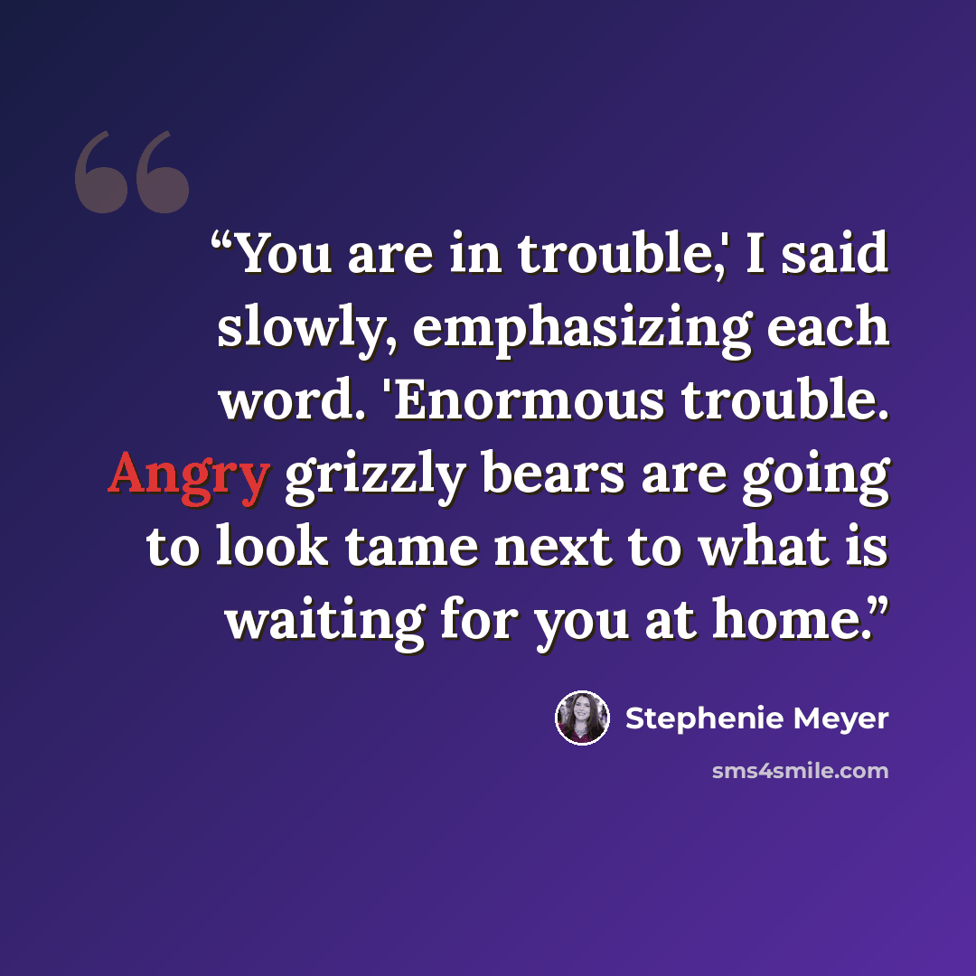 “You are in trouble,' I said slowly, emphasizing each word. 'Enormous trouble. Angry grizzly bears are going to look tame next to what is waiting for you at home.” quote by Stephenie Meyer