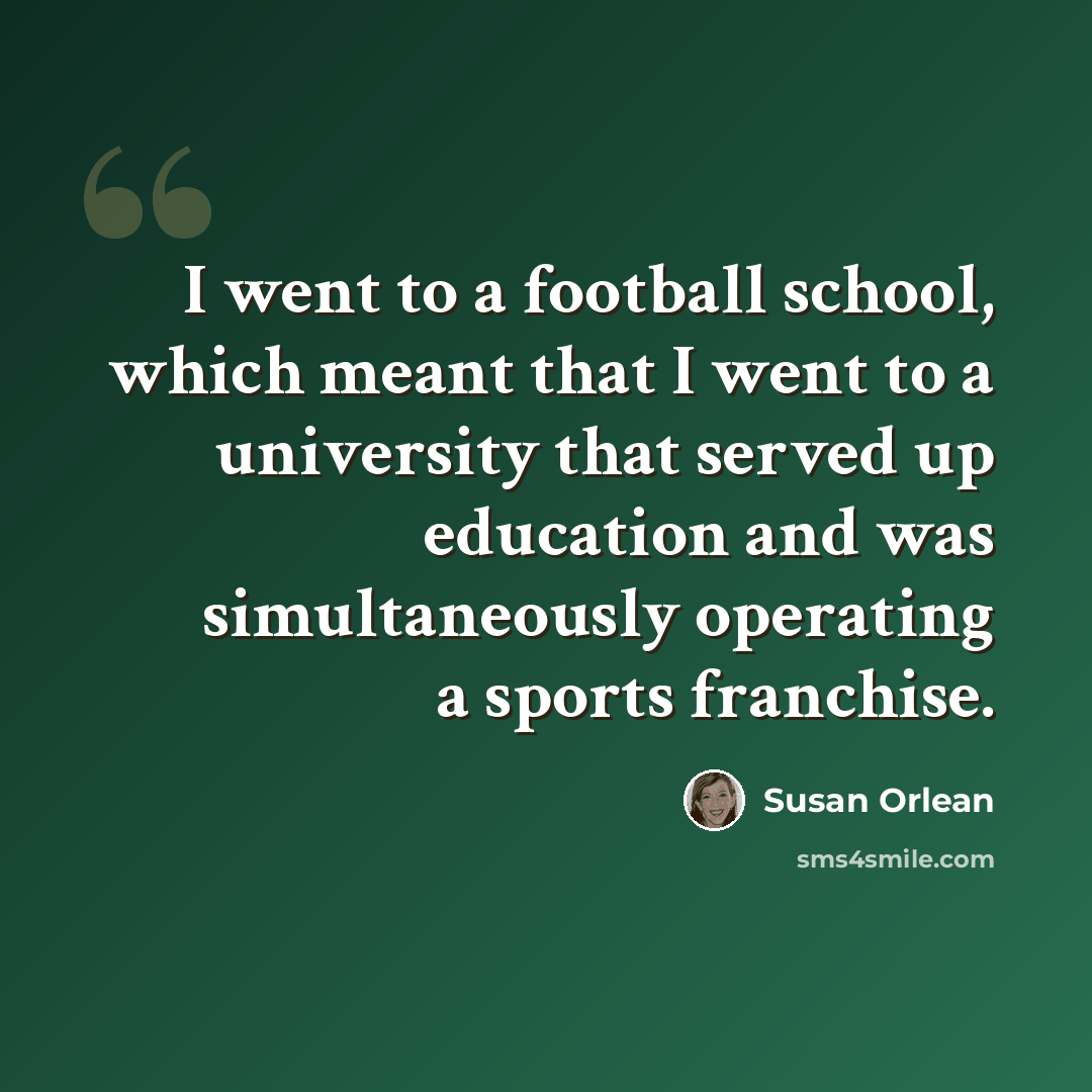 “I went to a football school, which meant that I went to a university that served up education and was simultaneously operating a sports franchise.” quote by Susan Orlean