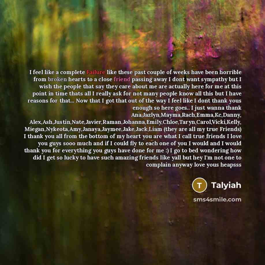 “I feel like a complete Failure like these past couple of weeks have been horrible from broken hearts to a close friend passing away I dont want sympathy but I wish the people that say they care about me are actually here for me at this point in time thats all I really ask for not many people know…” quote by Talyiah