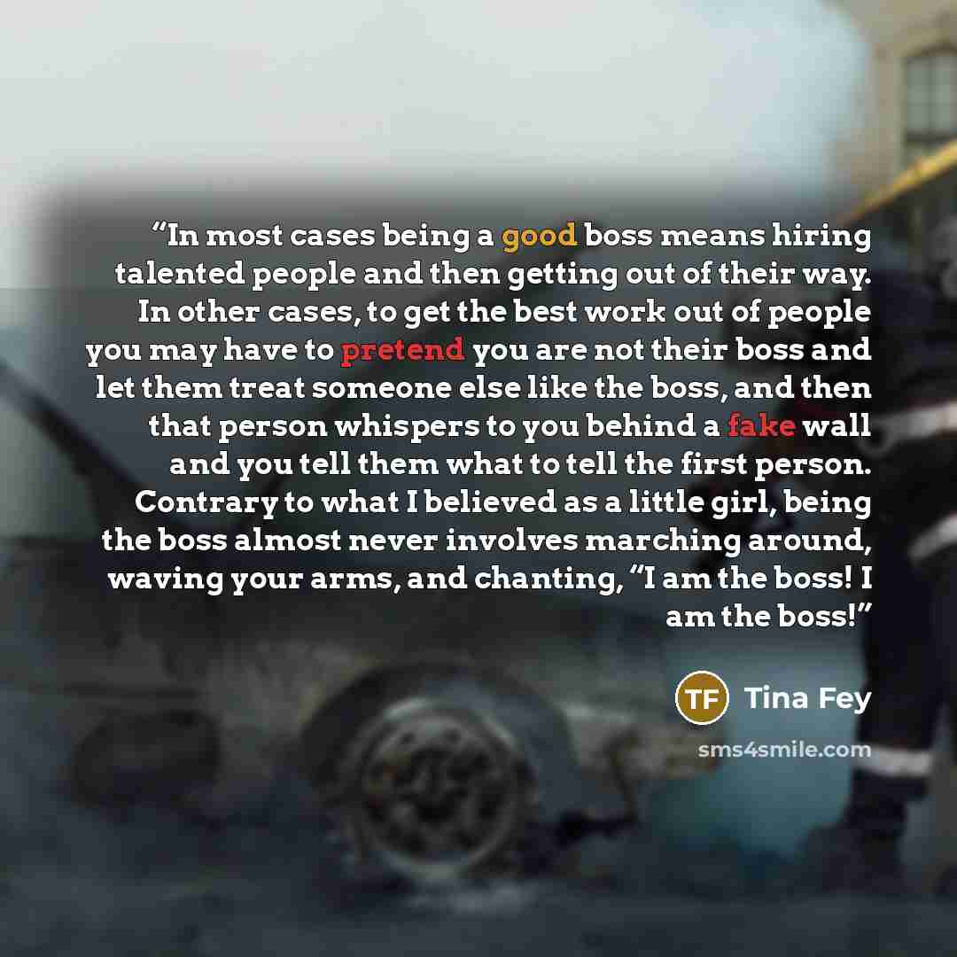 “In most cases being a good boss means hiring talented people and then getting out of their way. In other cases, to get the best work out of people you may have to pretend you are not their boss and let them treat someone else like the boss, and then that person whispers to you behind a fake wall…” quote by Tina Fey