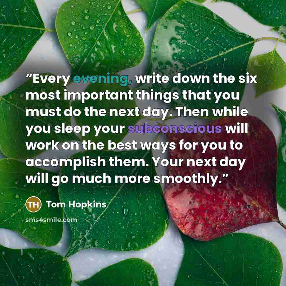 “Every evening, write down the six most important things that you must do the next day. Then while you sleep your subconscious will work on the best ways for you to accomplish them. Your next day will go much more smoothly.” quote by Tom Hopkins