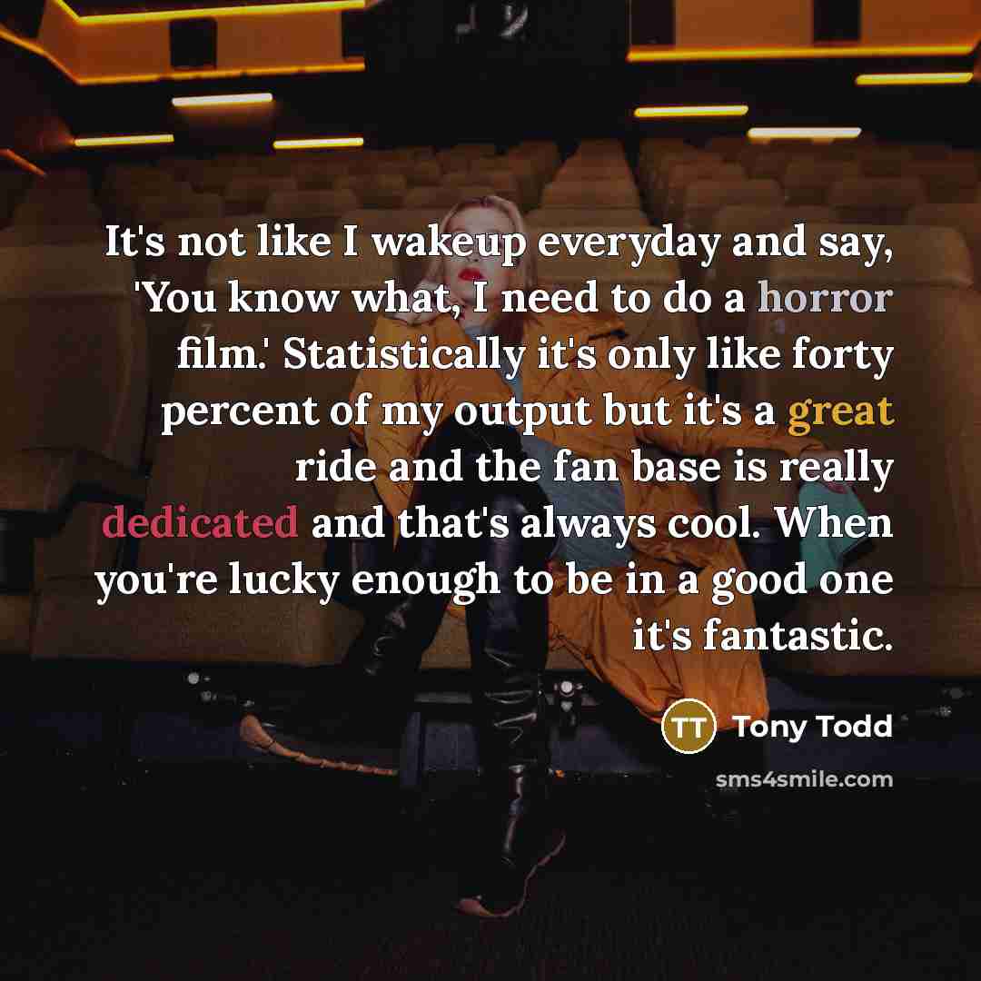 “It's not like I wakeup everyday and say, 'You know what, I need to do a horror film.' Statistically it's only like forty percent of my output but it's a great ride and the fan base is really dedicated and that's always cool. When you're lucky enough to be in a good one it's fantastic.” quote by Tony Todd