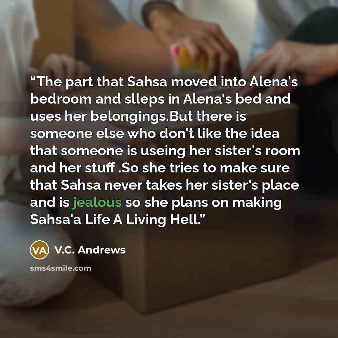 “The part that Sahsa moved into Alena's bedroom and slleps in Alena's bed and uses her belongings.But there is someone else who don't like the idea that someone is useing her sister's room and her stuff .So she tries to make sure that Sahsa never takes her sister's place and is jealous so she plans…” quote by V.C. Andrews