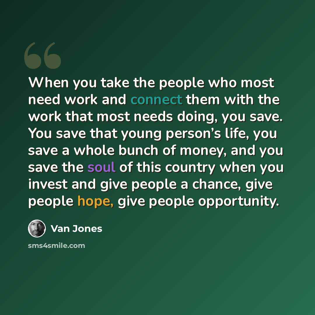“When you take the people who most need work and connect them with the work that most needs doing, you save. You save that young person’s life, you save a whole bunch of money, and you save the soul of this country when you invest and give people a chance, give people hope, give people opportunity.” quote by Van Jones