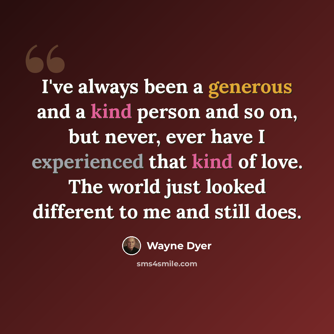 “I've always been a generous and a kind person and so on, but never, ever have I experienced that kind of love. The world just looked different to me and still does.” quote by Wayne Dyer