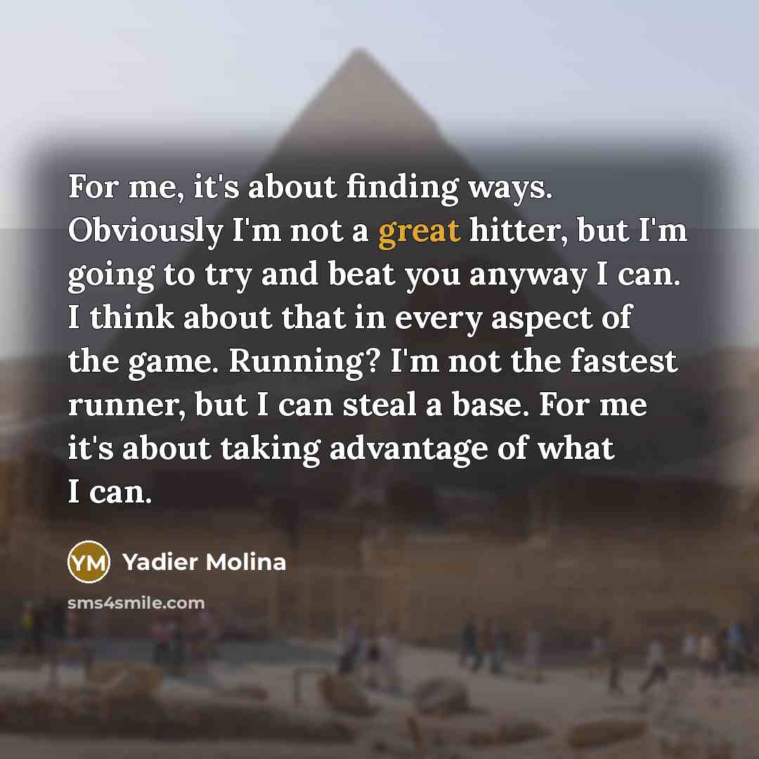 “For me, it's about finding ways. Obviously I'm not a great hitter, but I'm going to try and beat you anyway I can. I think about that in every aspect of the game. Running? I'm not the fastest runner, but I can steal a base. For me it's about taking advantage of what I can.” quote by Yadier Molina