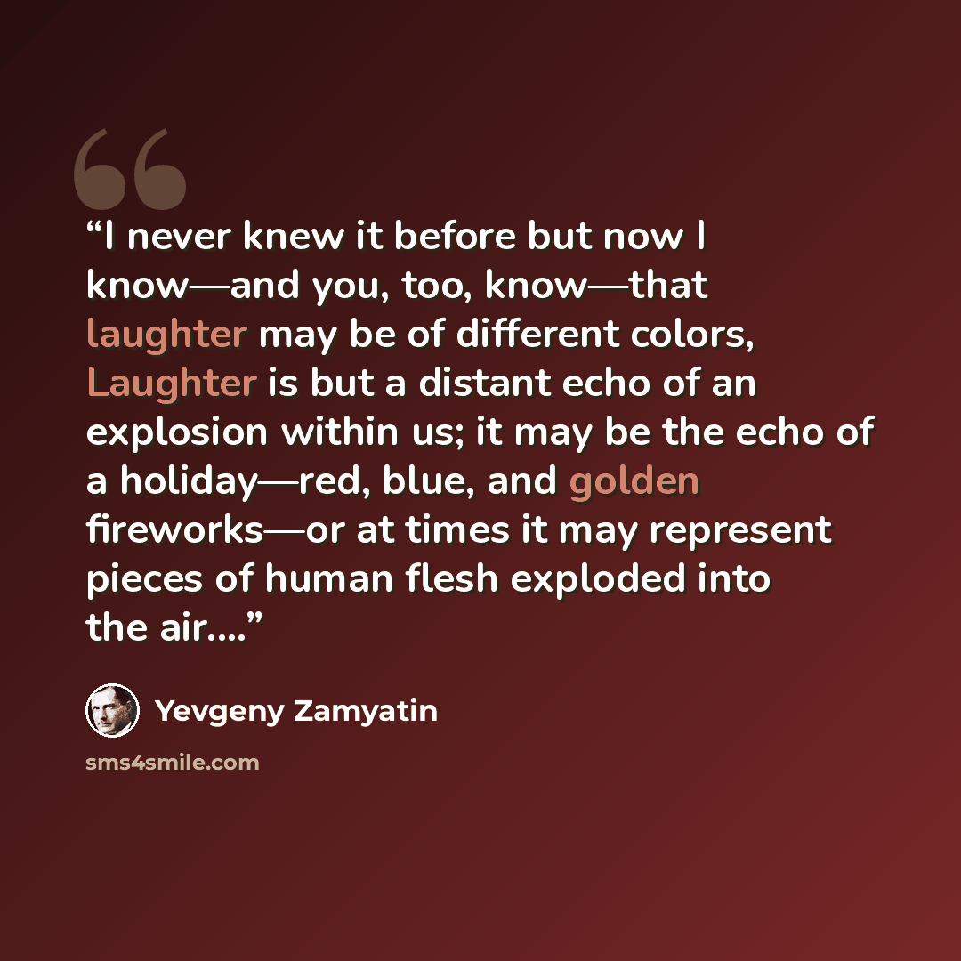 “I never knew it before but now I know—and you, too, know—that laughter may be of different colors, Laughter is but a distant echo of an explosion within us; it may be the echo of a holiday—red, blue, and golden fireworks—or at times it may represent pieces of human flesh exploded into the air.…” quote by Yevgeny Zamyatin