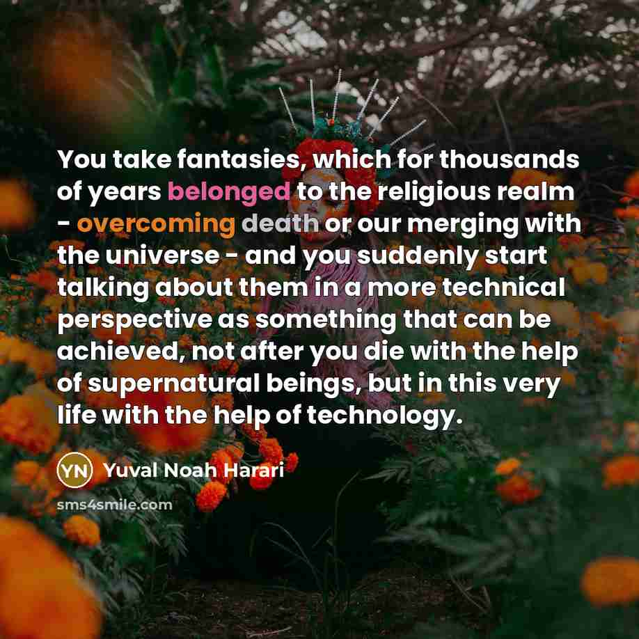 “You take fantasies, which for thousands of years belonged to the religious realm - overcoming death or our merging with the universe - and you suddenly start talking about them in a more technical perspective as something that can be achieved, not after you die with the help of supernatural…” quote by Yuval Noah Harari