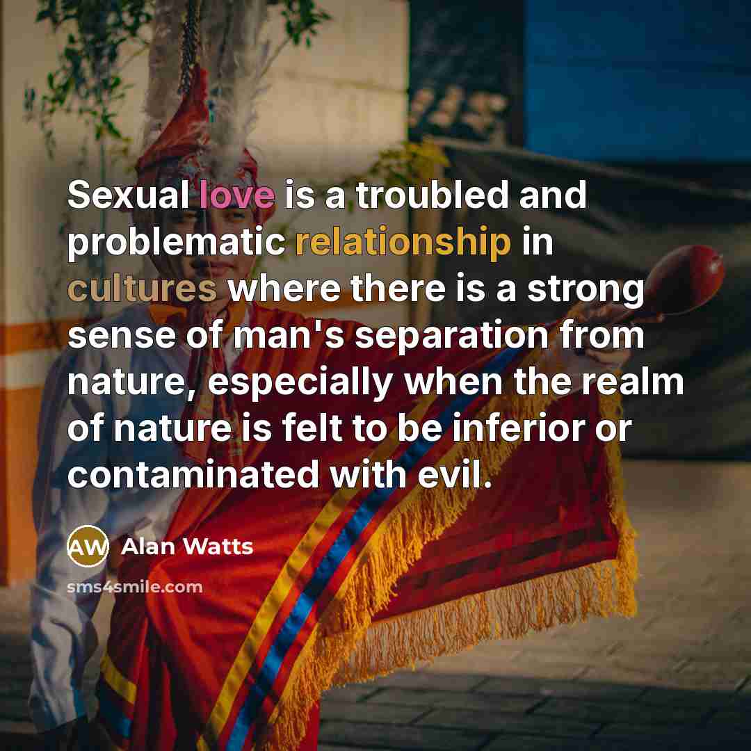 “Sexual love is a troubled and problematic relationship in cultures where there is a strong sense of man's separation from nature, especially when the realm of nature is felt to be inferior or contaminated with evil.” quote by Alan Watts