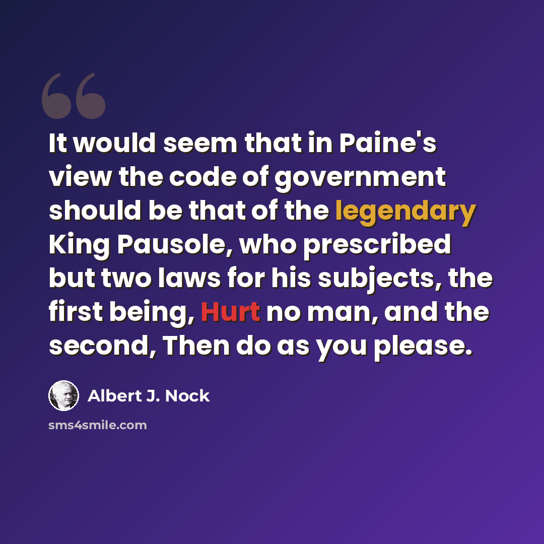 “It would seem that in Paine's view the code of government should be that of the legendary King Pausole, who prescribed but two laws for his subjects, the first being, Hurt no man, and the second, Then do as you please.” quote by Albert J. Nock