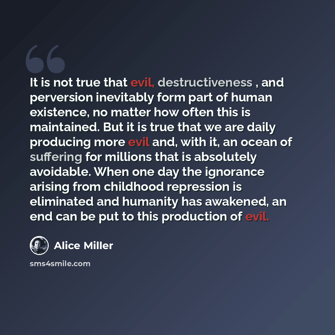 “It is not true that evil, destructiveness , and perversion inevitably form part of human existence, no matter how often this is maintained. But it is true that we are daily producing more evil and, with it, an ocean of suffering for millions that is absolutely avoidable. When one day the ignorance…” quote by Alice Miller