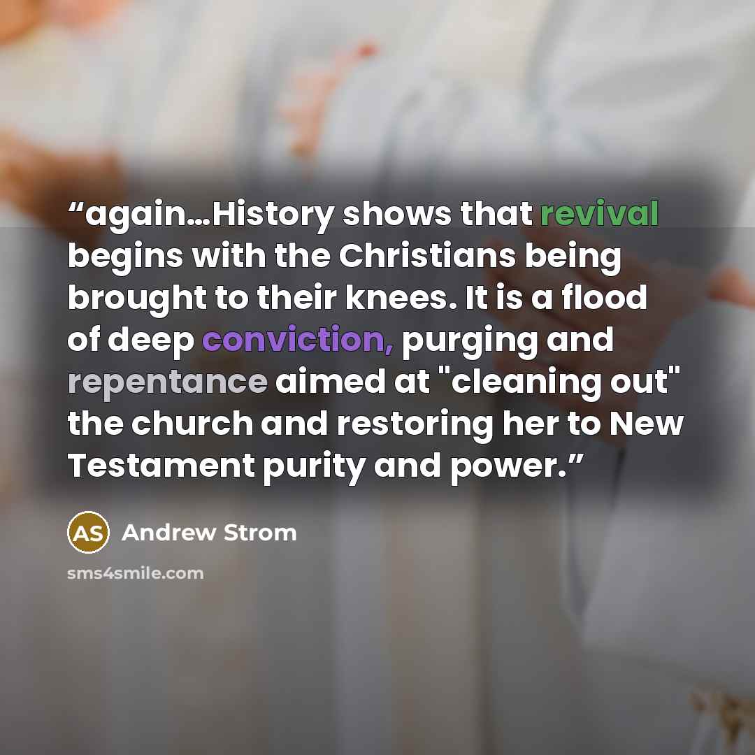 “again…History shows that revival begins with the Christians being brought to their knees. It is a flood of deep conviction, purging and repentance aimed at "cleaning out" the church and restoring her to New Testament purity and power.” quote by Andrew Strom