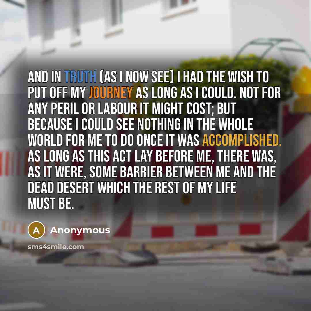 “And in truth (as I now see) I had the wish to put off my journey as long as I could. Not for any peril or labour it might cost; but because I could see nothing in the whole world for me to do once it was accomplished. AS long as this act lay before me, there was, as it were, some barrier between…” quote by Anonymous