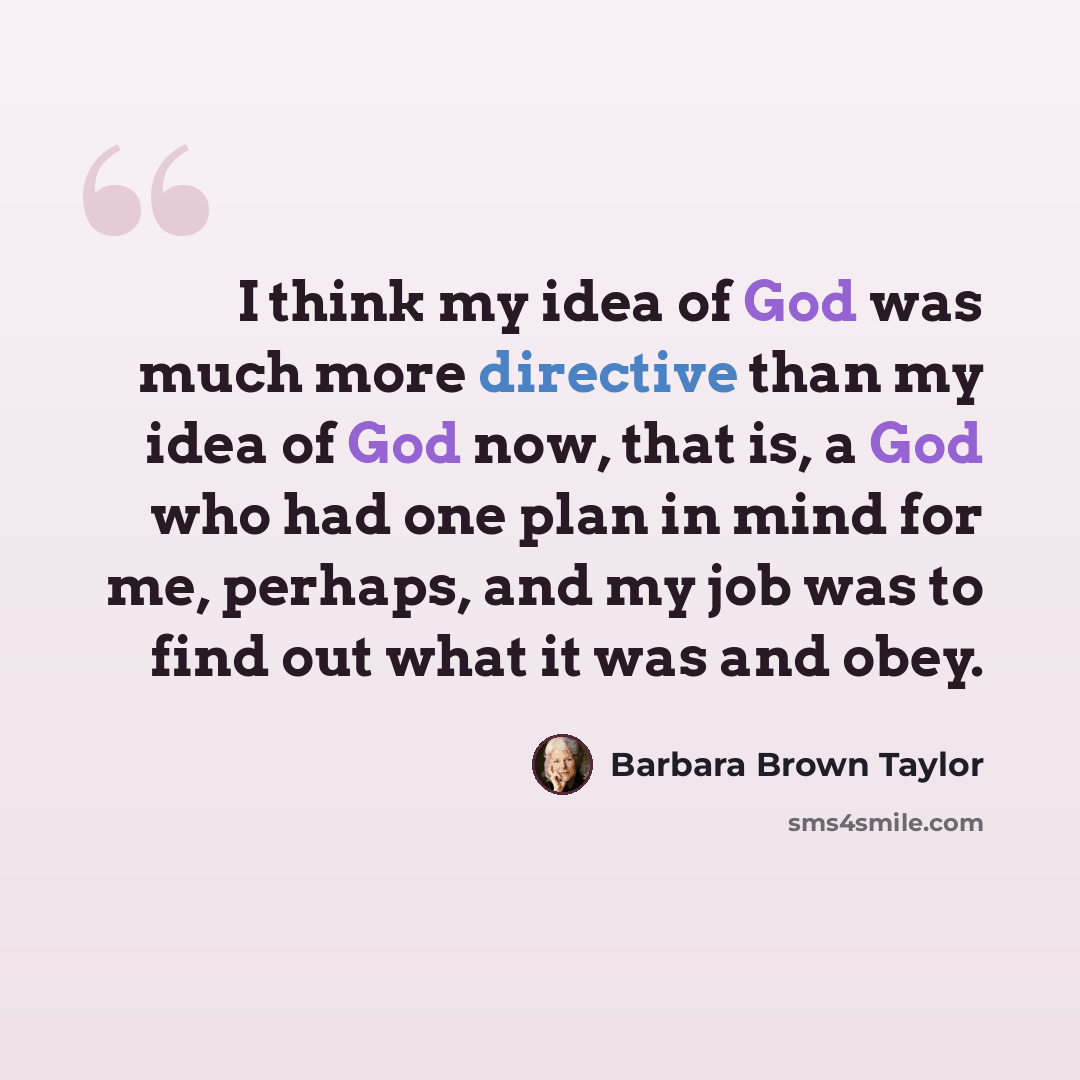 “I think my idea of God was much more directive than my idea of God now, that is, a God who had one plan in mind for me, perhaps, and my job was to find out what it was and obey.” quote by Barbara Brown Taylor