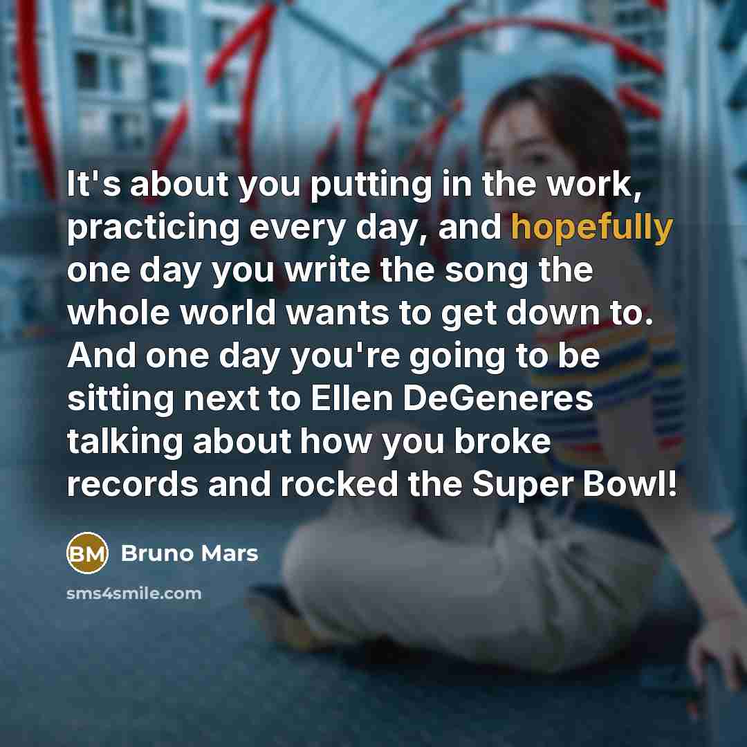 “It's about you putting in the work, practicing every day, and hopefully one day you write the song the whole world wants to get down to. And one day you're going to be sitting next to Ellen DeGeneres talking about how you broke records and rocked the Super Bowl!” quote by Bruno Mars
