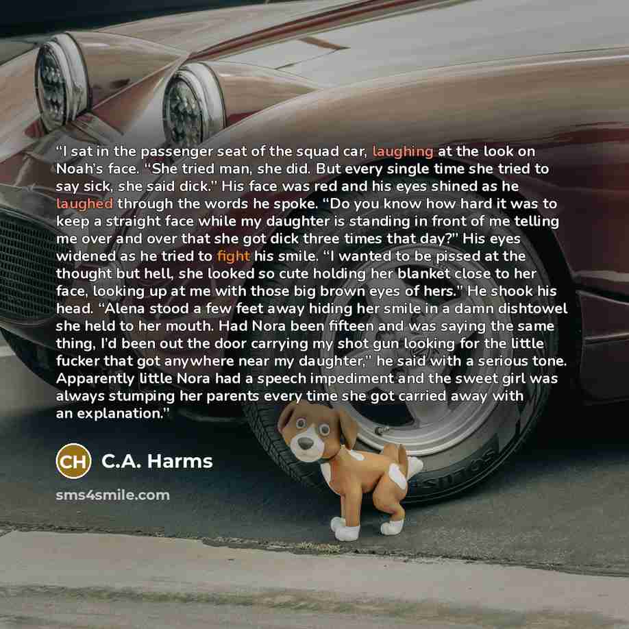 “I sat in the passenger seat of the squad car, laughing at the look on Noah’s face. “She tried man, she did. But every single time she tried to say sick, she said dick.” His face was red and his eyes shined as he laughed through the words he spoke. “Do you know how hard it was to keep a straight…” quote by C.A. Harms