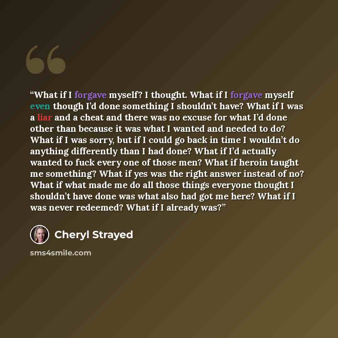 “What if I forgave myself? I thought. What if I forgave myself even though I’d done something I shouldn’t have? What if I was a liar and a cheat and there was no excuse for what I’d done other than because it was what I wanted and needed to do? What if I was sorry, but if I could go back in time I…” quote by Cheryl Strayed