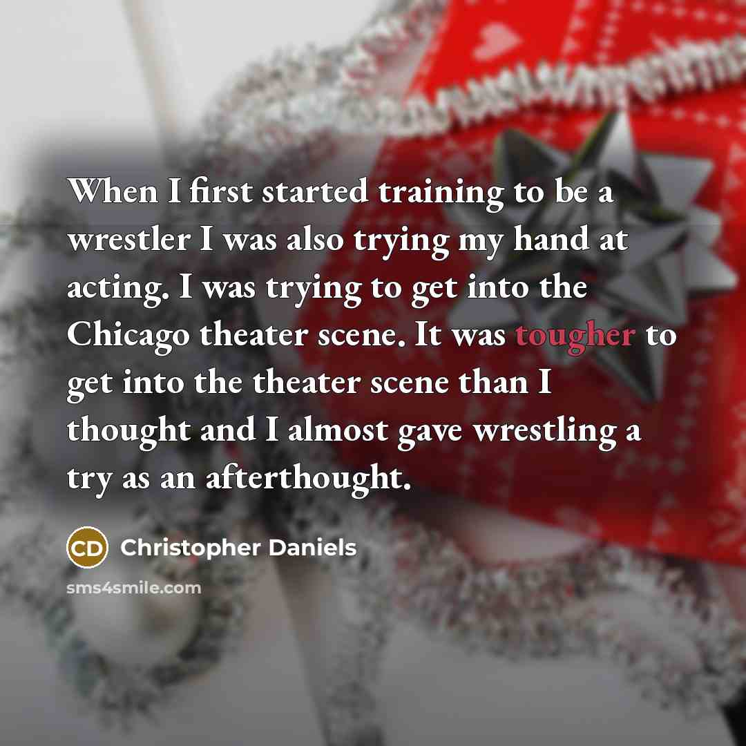 “When I first started training to be a wrestler I was also trying my hand at acting. I was trying to get into the Chicago theater scene. It was tougher to get into the theater scene than I thought and I almost gave wrestling a try as an afterthought.” quote by Christopher Daniels