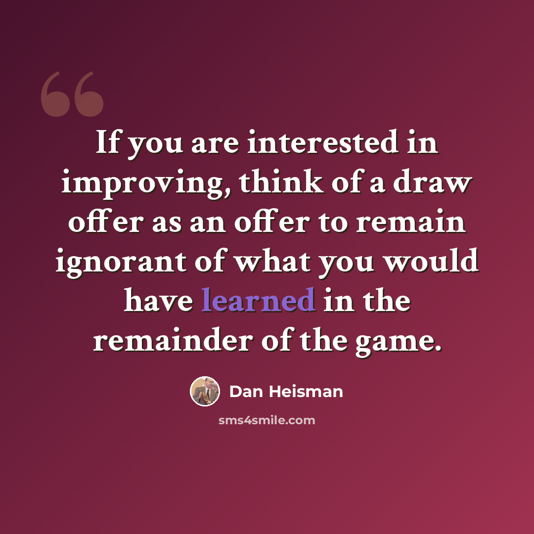 “If you are interested in improving, think of a draw offer as an offer to remain ignorant of what you would have learned in the remainder of the game.” quote by Dan Heisman