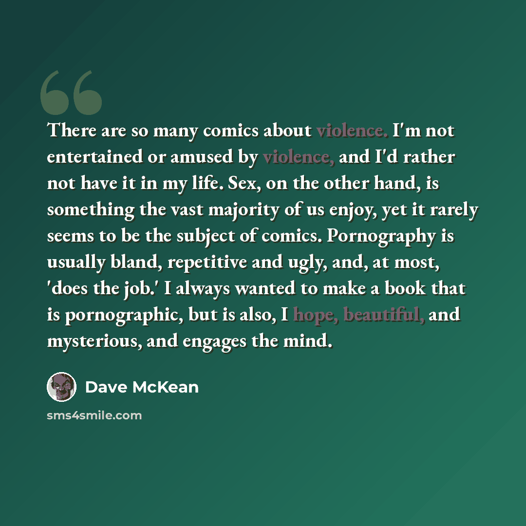 “There are so many comics about violence. I'm not entertained or amused by violence, and I'd rather not have it in my life. Sex, on the other hand, is something the vast majority of us enjoy, yet it rarely seems to be the subject of comics. Pornography is usually bland, repetitive and ugly, and, at…” quote by Dave McKean