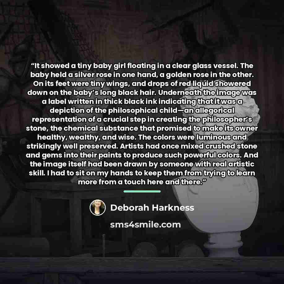 “It showed a tiny baby girl floating in a clear glass vessel. The baby held a silver rose in one hand, a golden rose in the other. On its feet were tiny wings, and drops of red liquid showered down on the baby’s long black hair. Underneath the image was a label written in thick black ink indicating…” quote by Deborah Harkness