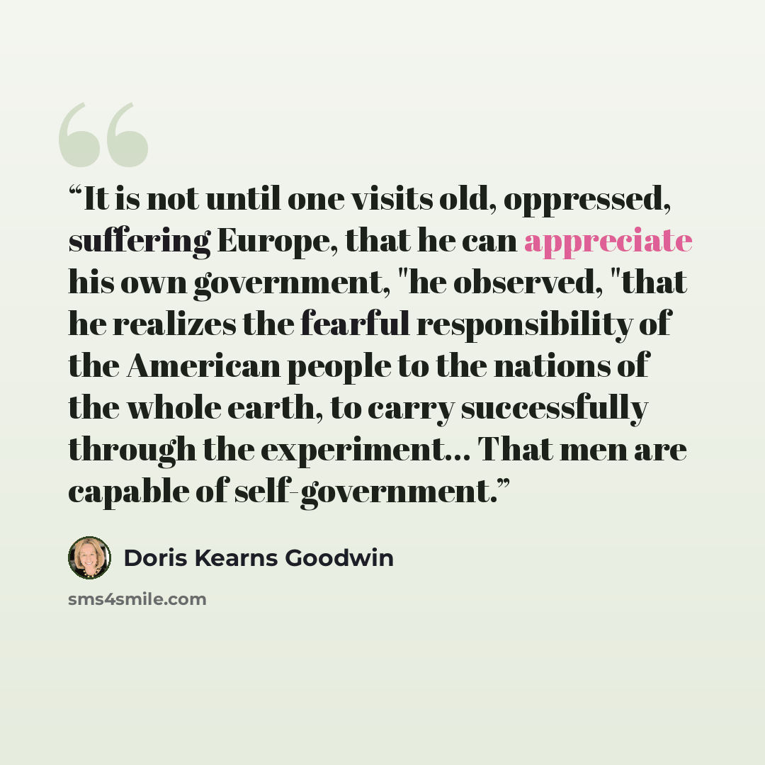 “It is not until one visits old, oppressed, suffering Europe, that he can appreciate his own government, "he observed, "that he realizes the fearful responsibility of the American people to the nations of the whole earth, to carry successfully through the experiment... That men are capable of…” quote by Doris Kearns Goodwin