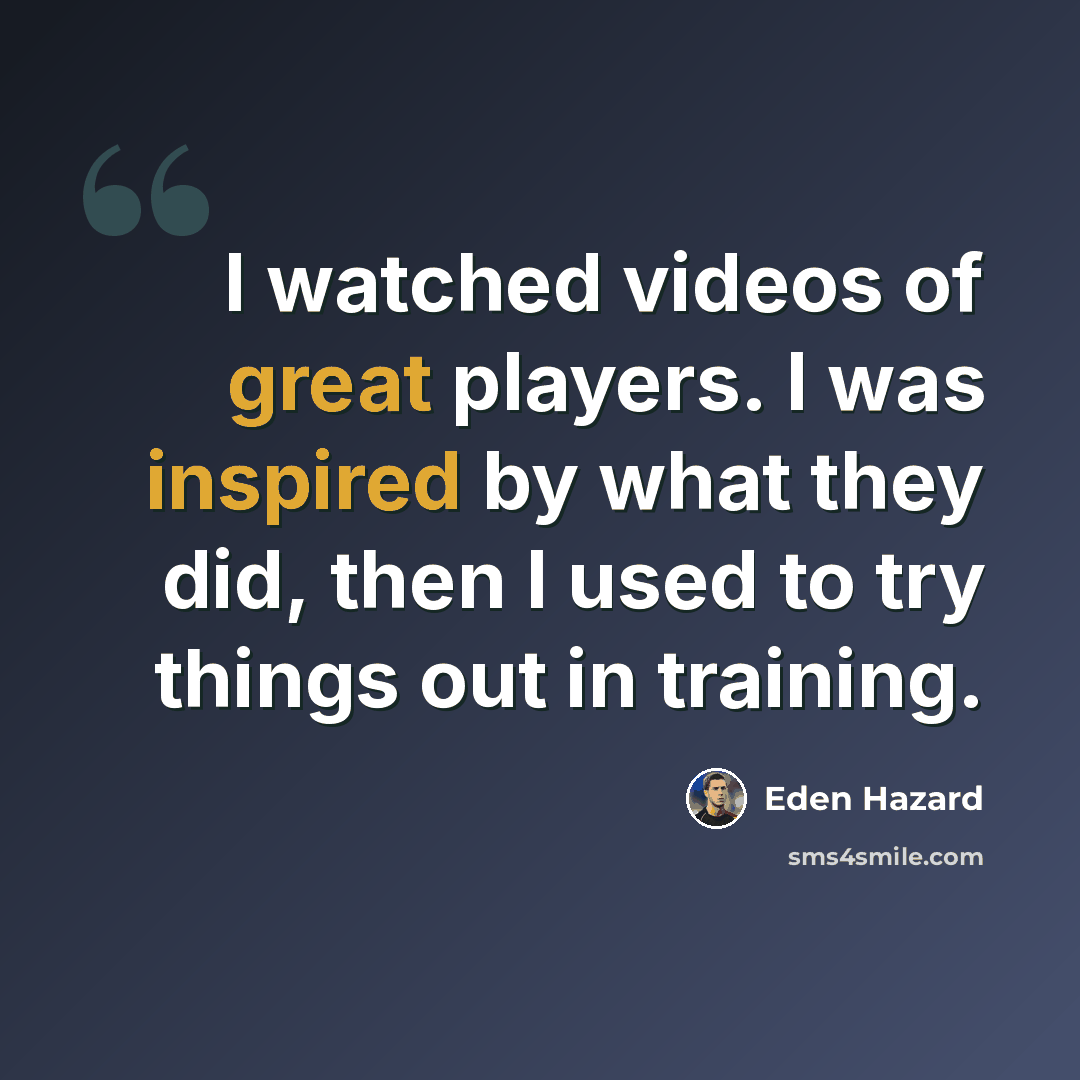 “I watched videos of great players. I was inspired by what they did, then I used to try things out in training.” quote by Eden Hazard