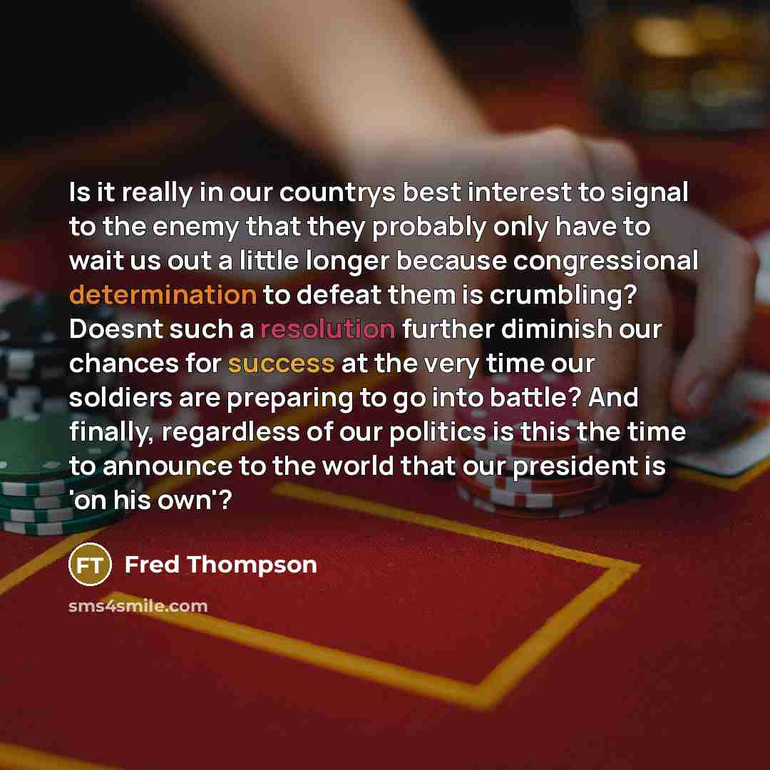 “Is it really in our countrys best interest to signal to the enemy that they probably only have to wait us out a little longer because congressional determination to defeat them is crumbling? Doesnt such a resolution further diminish our chances for success at the very time our soldiers are…” quote by Fred Thompson