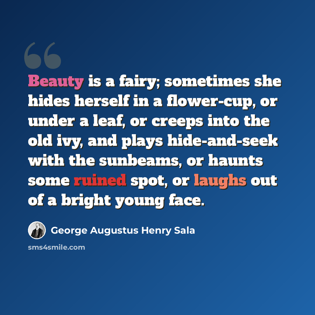 “Beauty is a fairy; sometimes she hides herself in a flower-cup, or under a leaf, or creeps into the old ivy, and plays hide-and-seek with the sunbeams, or haunts some ruined spot, or laughs out of a bright young face.” quote by George Augustus Henry Sala