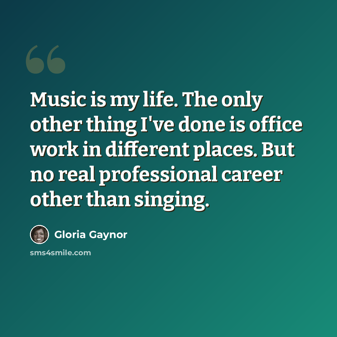 “Music is my life. The only other thing I've done is office work in different places. But no real professional career other than singing.” quote by Gloria Gaynor