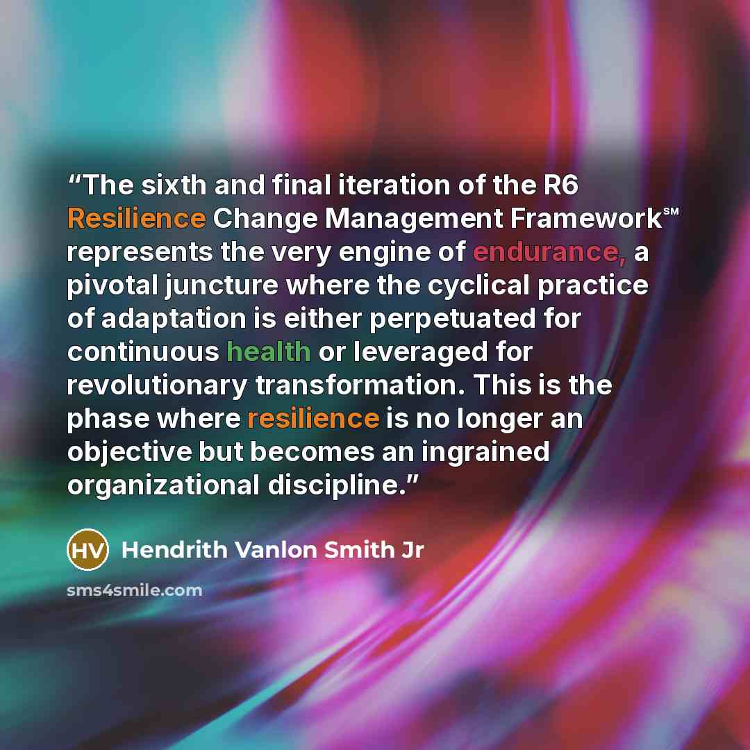 “The sixth and final iteration of the R6 Resilience Change Management Framework℠ represents the very engine of endurance, a pivotal juncture where the cyclical practice of adaptation is either perpetuated for continuous health or leveraged for revolutionary transformation. This is the phase where…” quote by Hendrith Vanlon Smith Jr