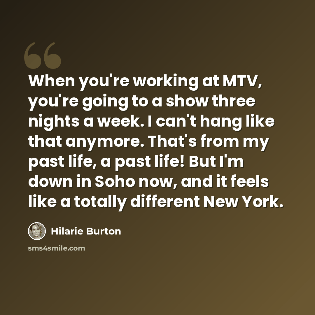 “When you're working at MTV, you're going to a show three nights a week. I can't hang like that anymore. That's from my past life, a past life! But I'm down in Soho now, and it feels like a totally different New York.” quote by Hilarie Burton