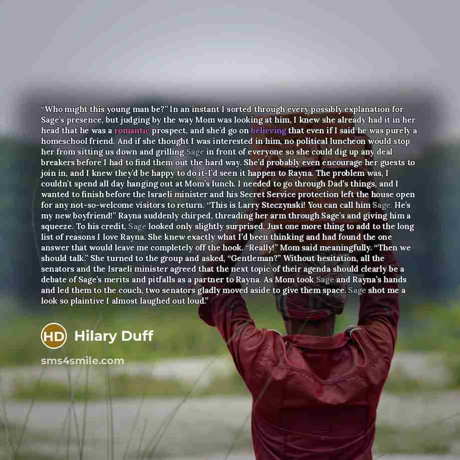 “Who might this young man be?” In an instant I sorted through every possibly explanation for Sage’s presence, but judging by the way Mom was looking at him, I knew she already had it in her head that he was a romantic prospect, and she’d go on believing that even if I said he was purely a…” quote by Hilary Duff