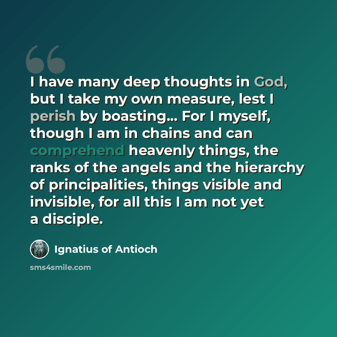 “I have many deep thoughts in God, but I take my own measure, lest I perish by boasting... For I myself, though I am in chains and can comprehend heavenly things, the ranks of the angels and the hierarchy of principalities, things visible and invisible, for all this I am not yet a disciple.” quote by Ignatius of Antioch