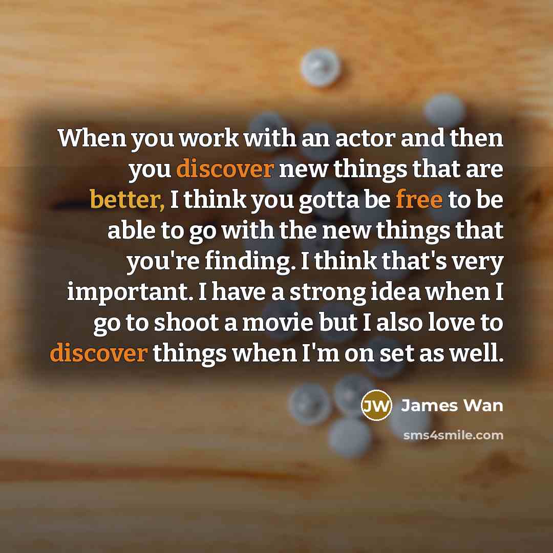 “When you work with an actor and then you discover new things that are better, I think you gotta be free to be able to go with the new things that you're finding. I think that's very important. I have a strong idea when I go to shoot a movie but I also love to discover things when I'm on set as well.” quote by James Wan