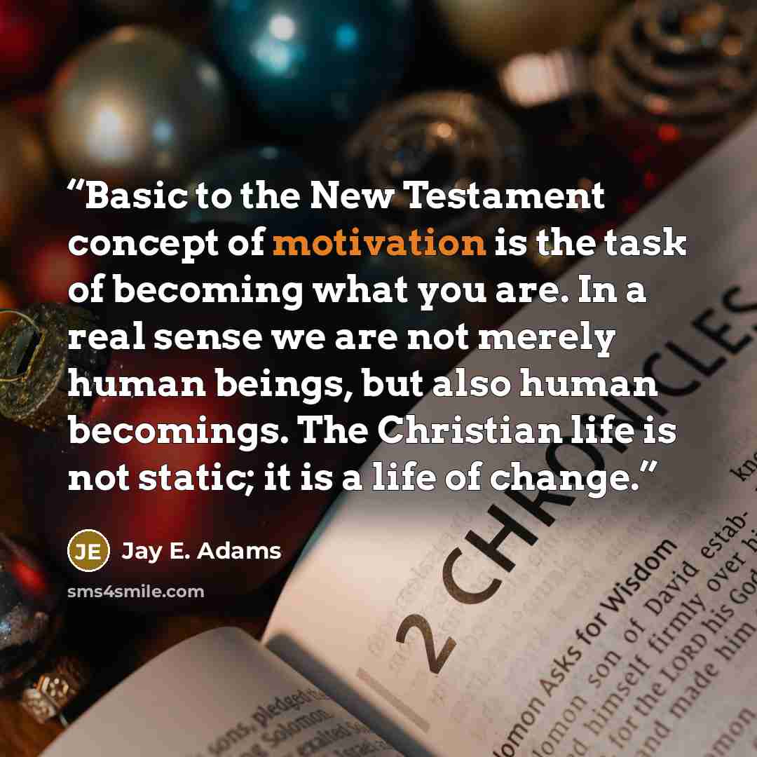 “Basic to the New Testament concept of motivation is the task of becoming what you are. In a real sense we are not merely human beings, but also human becomings. The Christian life is not static; it is a life of change.” quote by Jay E. Adams