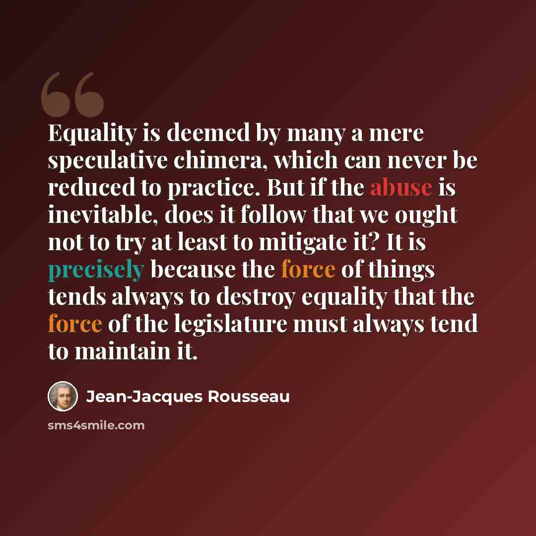 “Equality is deemed by many a mere speculative chimera, which can never be reduced to practice. But if the abuse is inevitable, does it follow that we ought not to try at least to mitigate it? It is precisely because the force of things tends always to destroy equality that the force of the…” quote by Jean-Jacques Rousseau