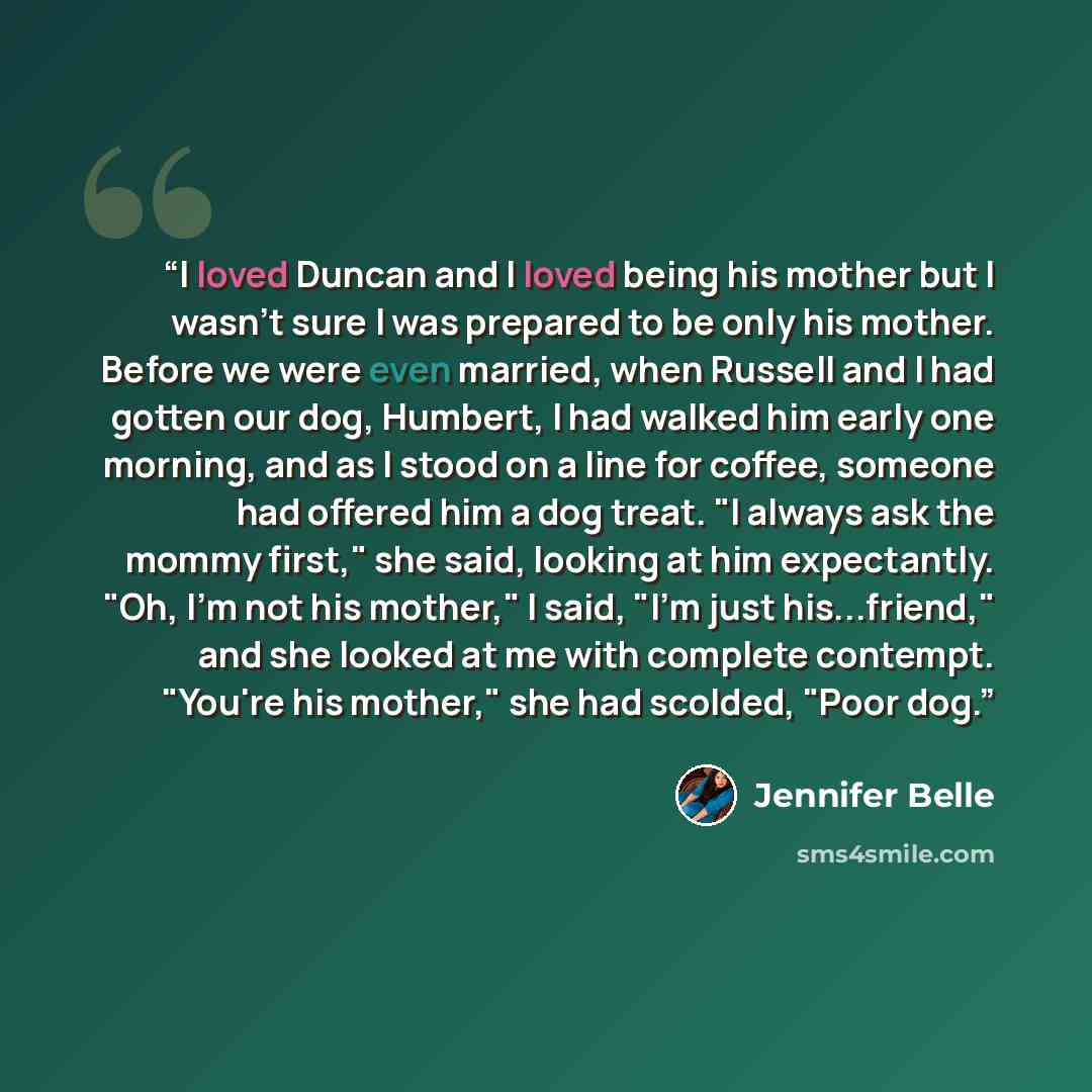 “I loved Duncan and I loved being his mother but I wasn't sure I was prepared to be only his mother. Before we were even married, when Russell and I had gotten our dog, Humbert, I had walked him early one morning, and as I stood on a line for coffee, someone had offered him a dog treat. "I always…” quote by Jennifer Belle