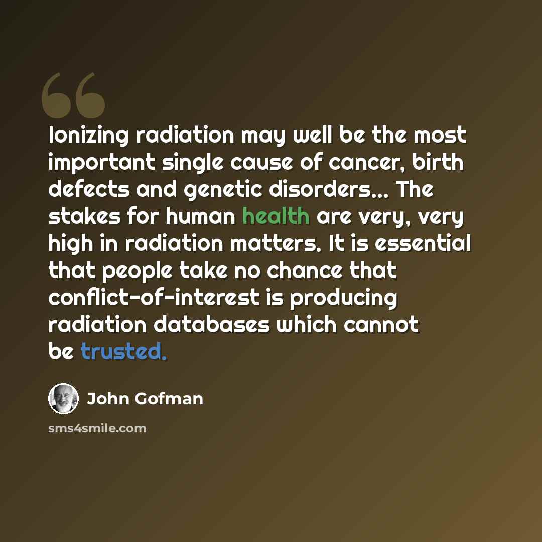 “Ionizing radiation may well be the most important single cause of cancer, birth defects and genetic disorders... The stakes for human health are very, very high in radiation matters. It is essential that people take no chance that conflict-of-interest is producing radiation databases which cannot…” quote by John Gofman