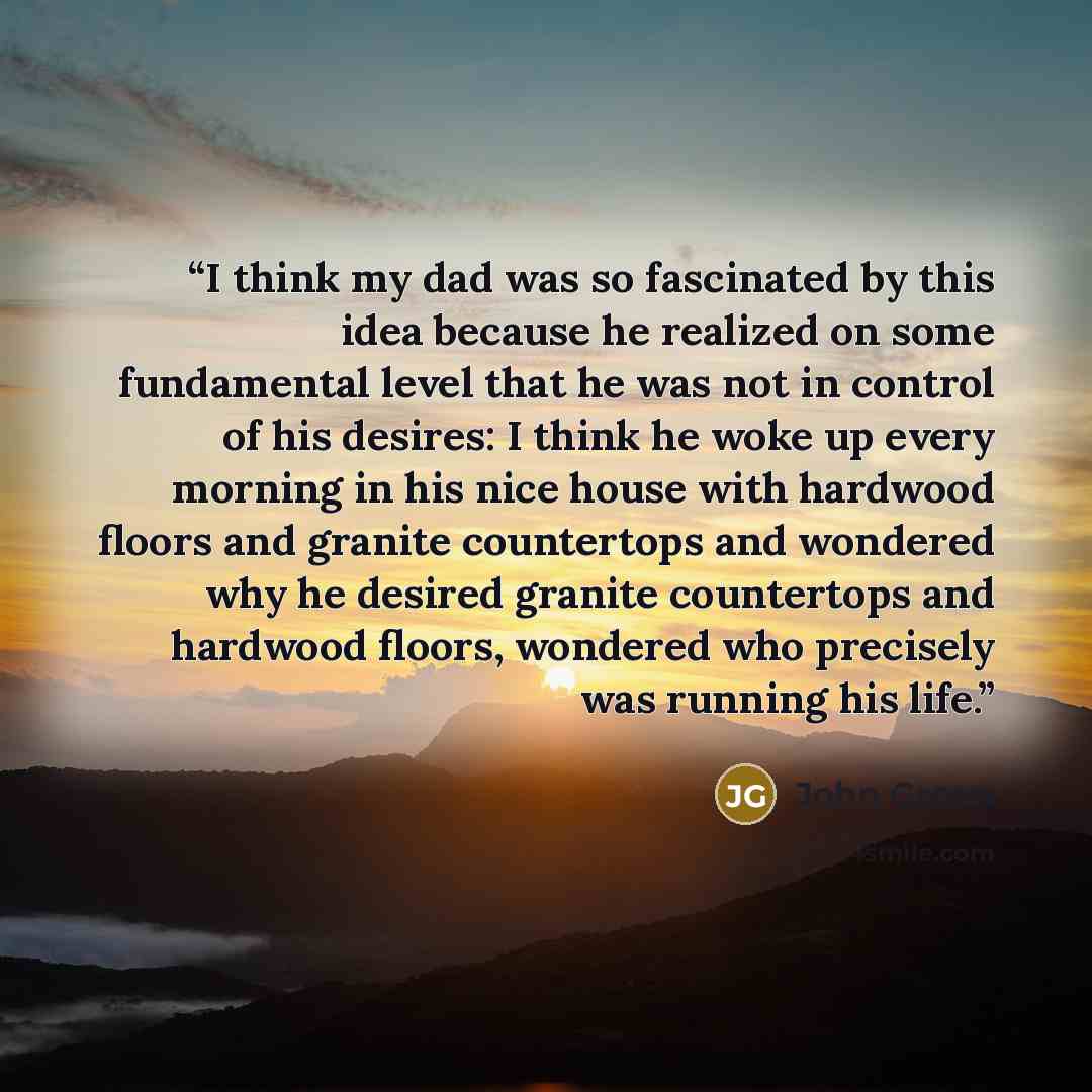 “I think my dad was so fascinated by this idea because he realized on some fundamental level that he was not in control of his desires: I think he woke up every morning in his nice house with hardwood floors and granite countertops and wondered why he desired granite countertops and hardwood…” quote by John Green