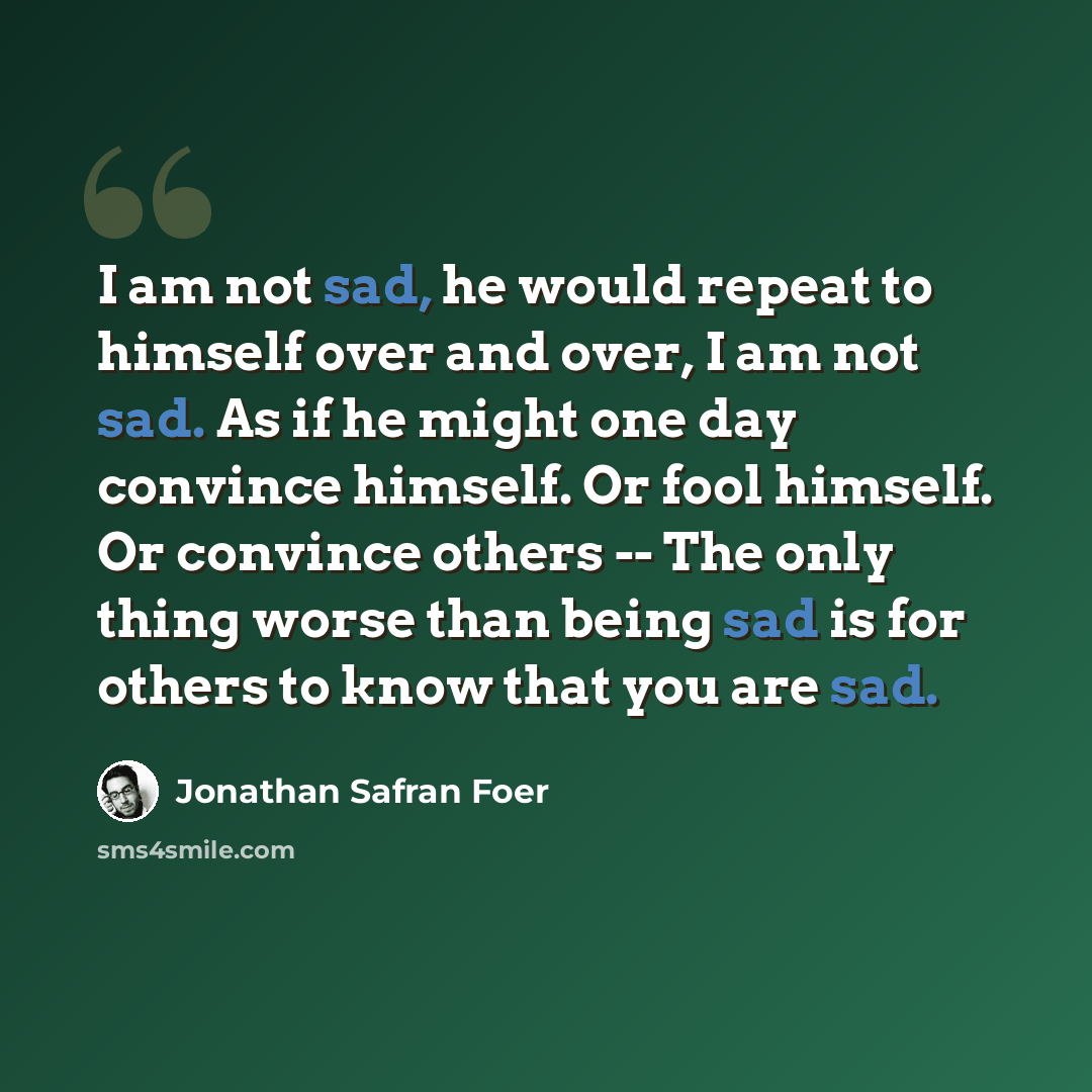 “I am not sad, he would repeat to himself over and over, I am not sad. As if he might one day convince himself. Or fool himself. Or convince others -- The only thing worse than being sad is for others to know that you are sad.” quote by Jonathan Safran Foer